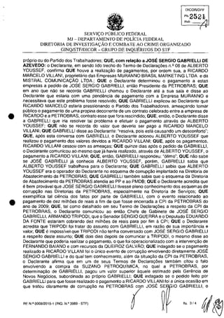 •
•
DICOAJDPF
FI'2-a-2-l
Rub. /J
(
SERVI<;:O POBLICO FEDERAL
MJ - DEPARTAMENTO DE POLiCIA FEDERAL
DIRETORIA DE INVESTIGA<;:ĂO E COMBATE AO CRIME ORGANIZADO
GINQ/STF/DICOR - GRUPO DE INQUERITOS DO STF
praprio ou do Partido dos Trabalhadores; aUE, corn reIa~ăo a JOSE SERGIO GABRIELLI DE
AZEVEDO: o Declarante, em sendo lido trecho do Termo de Declara,oes n.' 06 de ALBERTO
YOUSSEF, confirma aUE houve a realiza,ao de pagamentos, por ordem sua, a RICARDO
MARCELO VILLANI, proprietario das Empresas MURANNO BRASIL MARKETING LTDA. e da
MISTRAL COMUNICA~ĂO LTDA.; aUE o Declarante determinou o pagamento a estas
empresas a pedido de JOSE SERGIO GABRIELLI, entao Presidente da PETROBRAS; aUE
em ano que nao se recorda GABRIELU chamou o Declarante ate a sua sala e disse ao
Declarante que estaria corn uma pendencia de pagamento corn a Empresa MURANNO e
necessitava que este problema fosse resolvido; aUE GABRIELLl explicou ao Declarante que
RICARDO MARCELO estaria pressionando o Partida dos Trabalhadores, ameacando tornar
publica o pagamento de uma propina decorrente de um contrata celebrado entre a empresa de
RICARDO e a PETROBRAS, contrato esse que fora rescindido; aUE, entao, o Declarante disse
a GABRIELLI que iria resolver tai problema e efetuar o pagamento atraves de ALBERTO
YOUSSEF; aUE nao se recorda do valor que deveria ser pago a RICARDO MARCELO
VILLANI; aUE GABRIELLI disse ao Declarante: "resolva, pois esta causando um desconforto";
aUE, apas esta conversa com GABRIELLI, o Declarante acionou ALBERTO YOUSSEF que
realizou o pagamento dos valores devidos a RICARDO VILLANI; aUE, apas os pagamentos,
RICARDO VILLANI cessou com as amea,as; aUE quinze dias apas o pedido de GABRIELLI,
o Declarante comunicQu ao mesma que ja havia realizado, atraves de ALBERTO YOUSSEF, o
pagamento a RICARDO VILLANI; aUE, entao, GABRIELLI respondeu: "atimo"; aUE nao sabe
se JOSE GABRIELLI ja conhecia ALBERTO YOUSSEF, porem, GABRIELLI sabia que
ALBERTO YOUSSEF trabalhava para o Declarante; aUE GABRIELLI sabia que ALBERTO
YOUSSEF era o operador do Declarante no esquema de corruP9ăo implantado na Diretoria de
Abastecimento da PETROBRAS; aUE GABRIELLI tam bem sabia que o esquema da Diretaria
de Abastecimento da PETROBRAS atendia ao PP e ao PMDB; aUE o Declarante acredita que
e bem provilvel que JOSE SERGIO GABRIELLI tivesse pleno conhecimento dos esquemas de
corruP9âo nas Diretorias da PETROBRAS, especialmente na Diretoria de Servi«os; QUE
exemplifica tai ciencia dos fatos por parte de GABRIELU, corn o evento relacionado aO
pagamento de dez milhâes de reais a fim de que fosse encerrada a CPI da PETROBRAS do
ano de 2009; aUE, tai como detalhado em seu Termo de Declara,âes a respeito da CPI da
PETROBRAS, o Declarante comunicou ao entao Chefe de Gabinete de JOSE SERGIO
GABRIELLI, ARMANDO TRIPODI, que o Senador SERGIO GUERRA e o Deputado EDUARDO
DA FONTE estariam cobrando dez milh5es de reais para por fim a CPI; QUE o Declarante
acredita que TRIPODI foi tratar do assunto corn GABRIELLI, em razăo de sua importância e
valor; aUE e impossivel que TRIPODI nao tenha conversado com JOSE SERGIO GABRIELLI
a respeito deste assunto; QUE dois dias depois de comunicar a TRIPODI, o mesmo disse ao
Declarante que poderia realizar o pagamento, o que foi operacionalizado corn a intervenc;:âo de
FERNANDO BAIANO e com recursos da QUEIROZ GALVĂO; aUE indagado se o pagamento
realizado a RICARDO VILLANI foi o unica evento de cOrrUP98.0 envolvendo diretamente JOSE
SERGIO GABRIELLI e do qual tem conhecimento, alem da situa,ao da CPI da PETROBRAS,
o Declarante afirma que em um de seus Termos de Declarac;:5es tam bem citou o fato
envolvendo a compra da SUZANO PETROQUiMICA, no qual a PETROBRAS, por
determinac;:ăo de GABRIELU, pagou um valor superior aquele estimado pela Gerencia de
Novos Negocios, subordinada ao proprio GABRIELLI; QUE indagado se o pedido feilo por
GABRIELLI para que fosse realizado o pagamento a RICARDO VILLANI foi a unica ocasiao em
que tratou claramente de carrup,ao na PETROBRAS co JOSE SE 10 GABRIELLI, o
RE N.! 0008/2015-1 (INQ. N.! 3989 - STF)
fis 3/4 qj~
 