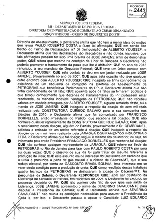 •
•
DICORlDPF
FI, 2447
Ro'. /.
SERVI<;:O PUBLICO FEDERAL
MJ - DEPARTAMENTO DE POLiCIA FEDERAL
DIRETORIA DE INVESTIGA<;:ĂO E COMBATE AO CRIME ORGANIZADO
GINQ/STF/DICOR - GRUPO DE INQUERITOS DO STI'
Diretoria de Abastecimento, o Declarante afirma que nao tem a menor ideia do motivo
que levou PAULO ROBERTO COSTA a fazer tai afirmayao; QUE em sendo lido
trecho do Termo de Declarayoes n° 04 (reinquiriyM) de ALBERTO YOUSSEF, o
Declarante afirma que tais declarayoes sao descabidas e nao duvida, inclusive, que
tais afirmayoes possam ter sido uma bravata de JOSE JANENE a fim de demonstrar
poder; QUE reitera que mesmo na condiyao de Lider da Bancada, o Declarante nao
pOderia promover o trancamento da pauta que Ihe e atribuido; QUE no ano de 2013
renunciou a seu mandato de Deputado Federal; QUE teve um unica contato com
ALBERTO YOUSSEF; QUE este contato se deu em um jantar realizado por JOSE
JANENE, provavelmente no ano de 2007; QUE apas esta ocasiao nao teve qualquer
outro encontro com ALBERTO YOUSSEF; QUE indagado se tinha conhecimento da
existencia de um esquema de corrupyao na Diretoria de Abastecimento da
PETROBRAS que beneficiava Parlamentares do PP, o Declarante afirma que nao
tinha conhecimento de tai fato; QUE somente apas os fatos se tornarem publicos e
que tomou conhecimento que dezenas de Parlamentares do PP pudessem estar
recebendo, de maneira indevida, vantagens da PETROBRAS; QUE nao recebeu
valores em especie entregues por ALBERTO YOUSSEF, alguem a mando deste, ou a
mando de JOSE JANENE; QUE indagado a respeito da doayao de cem mii reais
realizada pela CONSTRUTORA QUEIROZ GALVAO para a sua campanha nas
Eleiyoes de 2010, o Declarante afirma que foi comunicado por FRANCISCO
DORNELLES, entao Presidente do Partido, que receberia tai doayao; QUE nao
conhece qualquer representante da CONSTRUTORA QUEIROZ GALVAO; QUE, apas
o recebimento desta doayao, alguem do Partido, provavelmente o Sr. CEMBRANEL,
solicitou a emissao de um recibo referente il doayao; QUE indagado a respeito da
doayao de cem mii reais realizada pela JARAGUA EQUIPAMENTOS INDUSTRIAIS
LTDA, o Declarante afirma que tai doayao seguiu o mesmo rito da anterior, ou seja, foi
informado pelo entao Presidente FRANCISCO DORNELLES que receberia tai doayao;
QUE nao conhece qualquer representante da JARAGUA; QUE esteve na Sede da
PETROBRAS no Rio de Janeiro para falar com PAULO ROBERTO COSTA por uma
ou duas vezes; QUE o objetivo de sua ida foi para tratar de assunto referente il
produyao de ureia; QUE este assunto era de interesse do Declarante em razao de que
a ureia e produzida a partir de gas natural e a cidade de Caceres/MT, que eseu
reduto eleitoral, por conta do GASODUTO BRASIL-BOLivIA, teria interesse em se
valer desta condiyao para a produyao de ureia; QUE como resultado destas tratativas
quatro tecnicos da PETROBRAS se deslocaram il cidade de Caceres/MT; Ăs
perguntas da Detesa, o DecIarante RESPONDEU QUE: apas ser destituido da
Lideranya da Bancada do Partido, em novembro de 2004, o Declarante foi excluido do
processo decisario do PP; QUE isto ocorreu pelo fato de que apas sua saida da
Lideranya, JOSE JANENE apresentou o nome de SEVERINO CAVALCANTE para
disputar a Presidencia da Câmara; QUE o Declarante achava que SEVERINO
CAVALCANTE nao reunia as condiyoes necessarias para assumir a Presidencia da
C sa e, por isto, o Declarante passou a apoiar o Candidato LUIZ EDUARDO
RE N.Q 0008/2015-1 - GINQ/STF/DICOR (INQ. N,O 3989 - ST~
r
 