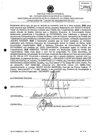 •
•
DICQR/DPF
SERVI(.O PUBLICO FEDERAL
MJ - DEPARTAMENTO DE POLiCIA FEDERAL
DIRETORIA DE INVESTIGA<;:ĂO E COMBATE AO CRIME ORGANIZADO
GINQ/STFIDICOR - GRUPO DE INQUERITOS DO STF
Declarante afirma que, ao que se recorda no momento, esta foi a unica ocasiâo; QUE seria
mais provavel que GABRIELLI tratasse destes assuntos diretamente com RENATO DUQUE,
Titular da Diretoria de Servivos indicado pela Partida dos Trabalhadores; QUE o Declarante
soube atraves de boatos internos que a Gerencia Executiva de Comunica~âo Social,
diretamente subordinada a Presidencia da PETROBRAS, teria viabilizado a remessa de
recurSQS da Companhia para o Estado da Bahia, a fim de financiar campanhas do Partida dos
Trabalhadores para Prefeituras e tambem para o Governo do Estada, na Elei~ăo disputada por
JAQUES WAGNER; QUE o Declarante acredita que se forem auditados os contratos
celebrados pela Geremcia Executiva de Comunica9âo Social no Estado da Bahia, serao
encontradas irregularidades; QUE a Gerencia Executiva de Comunicayao Social da
PETROBRAS era chefiada por JOĂO SANTAROSA, Sindicalista ligado ao Partido dos
Trabalhadores; QUE ARMANDO TRIPODI tambem era Sindicalista ligado ao Partido dos
Trabalhadores. Nada mais disse e nern Ihe foi perguntado. Foi entao advertido(aj da
obrigatoriedade de comunicayao de eventuais mudanyas de endereyo em face das prescriy6es
do Art. 224 do CPP. Encerrado o presente que, lido e achado conforme, assinam corn O(a)
Declarante, na presen,a de seu(,,,. ,) Advogado(,. ,) EDUARDO LUIZ DE BALDAQUE DANTON
COELHO PORTELLA, inscrito(,) na OAB/RJ sob o n.' 179003, dOI') Escrit6rio JOĂO MESTIERI
ADVOGADOS ASSOCIADOS, situado(,) nOI') Rua Debret n.' 79, Grupo 907 a 913, Centro, Rio
de Janeiro/RJ, CEP 20030-080, comercial (21) 3461-9133, celular (21) 98885-1053,
respectivamente, e, comigo, OEZER SOUSA BARROSO;_ Escrivao de Policia Federal, l'
Classe, MatrfculalDPF n.2
14.368, lotado(aj e em exerci.cio nO(aj Diretoria de Investiga/.făo e
Combate ao Crime Organizado - DICORlDPF, qu la ei.
AUTORIDADE POLICIAL············;;;;~oS i.iă EVEOO,;ESO~~;i~~i~i;;;;F~ ;9518·······
DECLARANTE :.••..•.•.....•.•.•.•• ..•..J.J.....................
. ~ i PA LOR~ RTOSTA
ADVOGADO(A) ......... EokftfAif:~g~ONCOEi.HOPOR;:ELLA:OA8iRj.~.;i79003.....
ESCRIVĂO(Ă) ;!.::.oq~'.....................................................................
7" A BARROSO, MatrfculalOPF n. Q 14.368
RE N.o 0008/2015-1 (INQ. N.o 3989 - STF) fis. 4J4
 