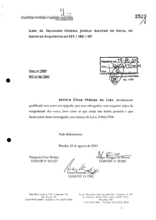 •
•
IJ~.
battini&tamassLJskas
adV'09eodos
ILMO. SR. DELEGADO FEDERAL JOSELIO AzEVEDO
GRUPO DE INQUERITOS DO STF / SRF / DF
INQ.N"3989
RE N' 08/2015
Mat:
DE SOUSA, DO
Mat.: 14.36S
ARTHUR CESAR PEREIRA DE LIRA, dcvidamentc
qualificado nos autoş em epigrafe, por scus advogados, vem rcquercr copia da
intcgralidadc dos aulo::;, bem como as q'uc ainda nao faram JunL'1das c gue
fac;:am parte dcsta invesrigac;:ăo, nos rcrmos da Lei n. 8.906/1994.
Pede deferimento.
Brasilia, 19 de agosto de 2015
Pierpaolo Cru?: Battini
OAB/SP n" 163.657
TS/;O~c'1c;a Bouza-
I OAB/DF ,," 20.883
!tii 6;i:_/.~.
Lucas Rcsenck~~
OAB/DF 13.194E
RU:I I-Ida ClIltra, 756. (:onjU!lt<> 12. St'lor Ilot<:kir" Sul. (-ll!.l<lr~ 06. (:"njllllll) ..I~I.
Sii" I':nd". SI'
CEI' Q141S-000 - Tel/fn" (11) 26Î9-3SnO
I~, I;.d,fil";" Bra"il XXI, S:lia~ 1020 (,HI21.
Hra.,ili,!. DF
(~J':P70316-902 - 'J't'I/f~x: (61) .~323-22:'il
2523
(Il
 