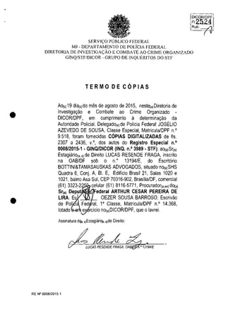 •
•
SERVIC;:O PUBLICO FEDERAL
MJ - DEPARTAMENTO DE POLiclA FEDERAL
DICORIDPF
FI2524
Rub: _'"'
( v
DIRETORIA DE INVESTIGAC;:ĂO E COMBATE AO CRIME ORGANIZADO
GINQ/STF/DICOR - GRUPO DE INQUERlTOS DO STF
TERMO DE COPIAS
Ao{s) 19 dia(s)do miis de agosto de 2015, neste{,)Diretoria de
Investiga~ao e Combate ao Crime Organizado -
DICORlDPF, em cumprimento ii determina~ao da
Autoridade Policial, Delegado(,)de Policia Federal JOSELIO
AZEVEDO DE SOUSA, Classe Especial, Matricula/DPF n.O
9.518, Ioram lornecidas COPIAS DIGITALlZADAS de Ils.
2307 a 2436, v.o, dos autos do Registro Especial n.o
0008/2015·1 . GINQJDICOR (INQ. n.O 3989· STF), aO(,)Sr{,)
Estagiario{" 5) de Direito LUCAS RESENDE FRAGA, inscrito
na OAB/DF sob o n.o
13194/E, do Escrit6rio
BOTTINI&TAMASAUSKAS ADVOGADOS, situado nO(,)SHS
Quadra 6, Conj. A, BI. E, Edificio Brasil 21, Salas 1020 e
1021, bairro Asa Sul, CEP 70316-902, BrasilialDF, comercial
(61) 3323-2 celular (61) 8116-5771, Procurador{"es)dO(,)
Sr(a) Deput ,) Federal ARTHUR CESAR PEREIRA DE
LIRA. Eu OEZER SOUSA BARROSO, Escrivao
de Pol' I~ Fed rai, l' Classe, Matricula/DPF n.O 14.368,
lotado e rcicio no{,)DICOR/DPF, que o lavrei.
Assinatura dqa, s)EstagiăriQa, s)de Direilo:
LUCAS RESENDE FRAGA, DA ,0 13194/E
RE N° 0008/2015-1
 