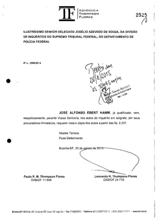 •
•
1F
ADV[JCACIA
THDMPSON
FLDRES 2525
ILUSTRisSIMO SENHOR DELEGADO JOSELIO AZEVEDO DE SOUZA, DA DIVISĂO
DE INQUERITOS DO SUPREMO TRIBUNAL FEDERAL, DO DEPARTAMENTO DE
POLiCIA FEDERAL
IP n.: 3989/2014
JOSE ALFONSO EBERT HAMM, ja qualificado, vem,
respeitosamente, perante Vossa Senhoria, nas autos do inquerito em epigrafe, por seus
procuradores firmatarios, requerer vista e copia dos autos a pariir das fis. 2.237.
Nestes Termos.
Pede Deferimento.
Brasilia-OF, 20 de agosro-de-2015,---____
Paulo R. M. Thompson Flores
OAB/OF 11.848
Leonardo H. Thompson Flores
OABIDF 24.718
(J
Brasnia-OF I SHIS Ql 06, Conjunto 05, Gasa 12.lago Sul' Cap 71620055 . Telefona (611 3327.0111 I (611 3327.1711 . www.thf.adv.br
 