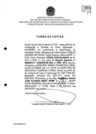 •
•
'~I'C~~il6
SERVI<;:O PlJBLlCO FEDERAL
MJ - DEPARTAMENTO DE POLiCIA FEDERAL
DlRETORIA DE INVESTIGA<;:ĂO E COMBATE AO CRIME ORGANIZADO
GINQ/STF/DlCOR - GRUPO DE INQUERlTOS DO STF
TERMO DE CQPIAS
AO(,)20 dia(,)do mes de agosto de 2015, neste(a)Diretoria de
Investigar;ao e Combate ao Crime Organizado -
DICORlDPF, em cumprimento il determinar;ao da
Autoridade Policial, DelegadO(a) de Policia Federal JOSELIO
AZEVEDO DE SOUSA, Classe Especial, Matricula/DPF n.'
9.518, Ioram lornecidas COPIAS DIGITALlZADAS de fis.
2237 a 2436, v.', dos autos do Registro Especial n.'
0008/2015·1 . GINQfDICOR (INQ. n.' 3989 . STF), aO(a)Sr(a)
AdvogadO(a.s)LEONARDO HENKES THOMPSON FLORES,
inscrito na OABIDF sob o n." 24718, do ESCRITORIO DE
ADVOCACIA THOMPSON FLORES, situado nO(a) SHIS QL
06, Conjunto 05, Casa 12, bairro Lago Sul, CEP 71620-055,
BrasiiialDF, comercial (61) 3327-0111, celular (61)
9987-6500, Procurador(a. ,,) dO(a) Sr(a) De (a) Federal
JOSE ALFONSO EBERT HAMM. Eu, '. OEZER
SOUSA BARROSO, Escrivao de Polici eder 1, 1aClasse,
Matricula/DPF n.' 14.368, lotado e e
DICORlDPF, q~ueOJo:uI<l.'lD8L______~
Assinatura dq,. Advogadq,. si
LEONARDO HENKES THOMPSON FLORES, OAB/DF n. o 247
RE W 0008/2015-1
Rub:
 