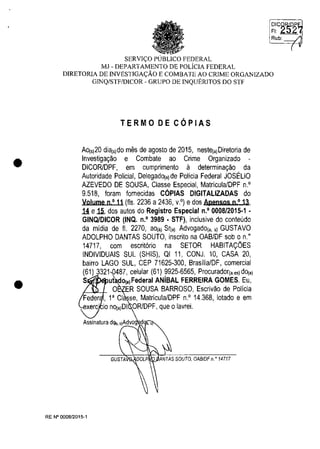 •
•
~IIG~~2~
Rub: /
(
SERVI<,:O PUBLICO FEDERAL
MJ - DEPARTAMENTO DE POLicIA FEDERAL
DIRETORIA DE INVESTIGA<,:ĂO E COMBATE AO CRlME ORGANIZADO
GINQ/STF/DICOR - GRUPO DE INQUERITOS DO STF
TERMO DE COPIAS
AO(s)20 diEl(s)do mes de agosto de 2015, oeste(,)Diretoria de
lovestiga<;ao e Combate ao Crime Orgaoizado -
DICORlDPF, em cumprimeoto ii determioa<;ao da
Autoridade Policial, Delegado(,)de Policia Federal JOSELIO
AZEVEDO DE SOUSA, Classe Especial, Matricula/DPF O.'
9.518, Ioram lornecidas COPIAS DlGITALlZADAS do
Volume n,' 11 (fis. 2236 a 2436, v.') edos ApeosQs o,' 13,
1i efi, dos autos do Registro Especial n.' 0008/2015·1 •
GINQlDICOR (INQ. n.' 3989 • STF), ioclusive do cooteudo
da midia de fi. 2270, ao(.) Sr(,) Advogado(,. s) GUSTAVO
ADOLPHO DANTAS SOUTO, ioscrito oa OAB/DF sob o o:
14717, com escrit6rio oa SETOR HABITA<;OES
INDIVIDUAIS SUL (SHIS), QI 11, CONJ. 10, CASA 20,
bairro LAGO SUL, CEP 71625·300, BrasilialDF, comercial
(61) 3321,0487, celular (61) 9925-6565, Procurador(,es)dO(,)
S ut do(.)Federal ANÎBAL FERREIRA GOMES. Eu,
O ER SOUSA BARROSO, Escrivao de Policia
Feder , l' CI se, Matricula/DPF O.' 14.368, lotado e em
xerc' io oo(,)DI ORlDPF, que o lavrei.
RE N° 000812015-1
 