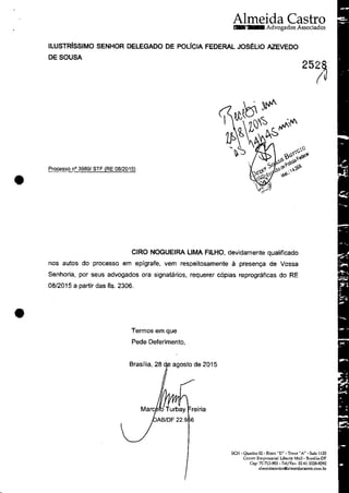 •
•
Almeida CastraAdvogados Associados
ILUSTRlsSIMO SENHOR DELEGADO DE POLICIA FEDERAL JOS~UO AZEVEDO
DESOUSA
Processo n° 3989! STF (RE 08/2015)
CIRO NOGUEIRA UMA FILHO, devidamente qualificado
nas autos do processo em epfgrafe, vem respeitosamente ă presenya de Vossa
Senhoria, por seus advogados ora signatarios, requerer c6pias reprograficas do RE
08/2015 a partir das fis. 2306.
Termos em que
Pede Deferimento,
Brasflia, 28 agosto de 2015
Mare reiria
AB/DF 22.9 6
SCN - Quadra 02 - Bloco "D" - Tone"A" - Sala 1125
Crmtm Emprcsarial Libcrty Mall- BrasDia-DF
Cep· 70 712-903 - TclfFax: 55 61 3328-9292
almcidacastroOalmeidacastro.com.br
 
