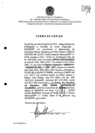 •
•
SERVI<;:O PUBLICO FEDERAL
MJ - DEPARTAMENTO DE POLiCIA FEDERAL
DIRETORlA DE INVESTIGA<;:ĂO E COMBATE AO CRlME ORGANIZADO
GINQ/STF/DICOR - GRUPO DE INQUERlTOS DO STF
TERMO DE COPIAS
AO(Sj28 dia(sjdo mes de agosto de 2015, neste(,jDiretoria de
Investiga,ao e Combate ao Crime Organizado -
DICORlDPF, em cumprimento il determina,ăo da
Autoridade Policial, DelegadO('jde Policia Federal JOSELIO
AZEVEDO DE SOUSA, Classe Especial, MatriculalDPF n.'
9.518, exarada no item 1, alinea "a", do Despacho retro, de
Ils. 2437/2438, Ioram lornecidas C6PIAS DIGITALlZADAS
do Volume 10 (fts. 1962 a 2107, v.') eVolume 11 (115.2108 a
2442, v.'), dos autos do Registro Especial n.' 0008/2015·1
. GINQ/DICOR (INQ. n,' 3989 - STF), inclusive do conteudo
das midias de fts. 1968, 2064 e2270, aO('jSr("sj Advogado(,.sj
FELIPE BELLOZUPKO STREMEL, inscritO('jna OABIDF sob
o n." 43717, com escrit6rio situado nO('j SAUS, Quadra 1,
Edificio Terra Brasilis, Sala 610, Bairro Asa Sul, CEP
70070-010, Brasiiia/DF, comercial (61) 4141-4552, celular
(61) 9271-2795, Procurador("esjdO('jExmo(,j Sr('j Senador('j
da Republica JOSE RENAN VASCONCELOS
CALHEIROS, conlorme Instrumento de elecimento,
datado de 28108/2015, em anexo. Eu OEZER
SOUSA BARROSO, Escrivăo de Poli 'a F" der 1, l' Classe,
Matricula/DPF n.' 14.368, lotado e e
DICOR/DPF, que o lavrei.
Assinatura dqa, s) vogadqa. sj
KO STREMEL. OAB/OF n." 43717
RE N° 0008/2015-1
DPF/MJ
FI,2.5.3
Rub:
 