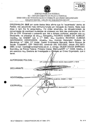•
•
DICOR/DPF
FI' 2448
Reb. /.
SERVI<;:O PUBLICO FEDERAL
MJ - DEPARTAMENTO DE POLiCIA FEDERAL
DIRETORIA DE INVESTIGA<;:ĂO E COMBATE AO CRIME ORGANIZADO
G1NQ/STF/DICOR - GRlPO DE INQUERITOS DO STF
GREENHALGH; QUE por conta destes fatos afirma que foi "escanteado" dentro do
Partido, nao assumindo mais nenhuma fun~ao por indica~ao do mesmo. Nada mais
disse e nem Ihe foi perguntado(,). Foi entao advertido(,) da obrigatoriedade de
comunica~ao de eventuais mudan~as de endere~o em face das prescri~ăes do Art.
224 do CPP. Encerrado o presente que, lido e achado conforme, assinam com 0(,)
Declarante, na presen~a de seul'"') Advogado(,) RICARDO GOMES DE ALMEIDA,
inscrito(,) na OAB/MT sob o n.o 5985, do(,) Escritario RICARDO ALMEIDA
ADVOGADOS ASSOCIADOS, situado(,) nOi') Avenida Historiador Rubens de
Mendon~a, n.o 1894, 21 0
Andar, Centro Empresarial Maruana, Bairro Bosque da
Saude, Cuiabâ/MT, CEP 78050-000, comercial (65) 3023-0002, celular (65) 9973-
0880, e-mail: ricardo@ricardoalmeida.adv.br.e.comigo. OEZER SOUSA BARROSO,
Escrivao(.) de Policia Federal, Primeira Classe, Matricula/DPF n.o
14368, lotado(,) e
em exercicio nOi') Diretoria de Investiga~ao e ao Crime Organizado, que o
lavrei.
AUTORI DADE POLICIAL :...........'0'.,;;..,;...,';c'"s''ii'}tOA~~'J')0DEsousA. M~i;j~;i~PF;;9518 ..........
DECLARANTE :............... c~~ii
NETO
V",AL""IC'A. OABIMT n.(> 5985
ESCRIVĂO(Â)
EP'~~B.SJ~...._ilb';o.. MatriculalDPF n.o 14368
RE N.Q
0008/2015-1 - GINQ/STF/DICOR (INQ. N.o 3989 - STF) fis. 4/4
 