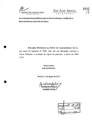 •
•
~~NCARVALHIDO
A D V O G A O O S
SAN JUAN ARAUJO
ILUSTRiSSIMO SENHOR DELEGADO DA POLiclA FEDERAL EM BRASiLiA
DOUTORJOSELIO AZEVEDO DE SOUSA
EOUARDO HENRIQUE DA FONTE DE ALBUQUERQUE SILVA,
nos autos do inquerito n° 3989, vem, por sua advogada, requerer a
Vossa Senhoria, a extra1ţăo de c6pias do processo, a partir da folha
2.237.
Nestes termos,
pede deferimento.
Brasilia, 31 de agosto de 2015.
OABIDF 45.594
2532
(J
 