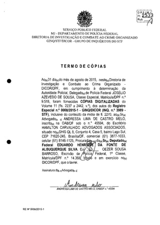 •
•
SERVIt;:O PUBLICO FEDERAL
MJ - DEPARTAMENTO DE POLiCIA FEDERAL
DIRETORIA DE INVESTIGAt;:ĂO E COMBATE AO CRIME ORGANIZADO
GINQ/STFIDICOR - GRUPO DE INQUERITOS DO STF
TERMO DE COPIAS
AO(s)31 dia(s)do mes de agosto de 2015, nest~a)Diretoria de
Investiga~ao e Combate ao Crime Organizado -
DICORlDPF, em cumprimento il determina~ao da
Autoridade Polidal, DelegadO(a)de Polida Federal JOSEUO
AZEVEDO DE SOUSA, Classe Especial, Matricula/DPF n.O
9.518, Ioram lornecidas COPIAS DIGITALlZADAS do
Volume 11 (Ils. 2237 a 2442, v.O), dos autos do Registro
Especial n,o 0008/2015·1 . GINQ/DICOR (INQ. n.o 3989 .
STF), inclusive do conteudo da midia de ft. 2270, ao(.) Sr(a)
Advogado(a s) ANDRESSA UMA DE CASTRO MElO,
inscritO(a) na OABIDF sob o n" 45594, do Escrit6rio
HAMllTON CARVAlHIDO ADVOGADOS ASSOCIADOS,
situado nO(a)SHIS Ql 8, Conjunto 4, Casa 5, bairro lago Sul,
CEP 71620-245, Brasilia/DF, comercial (61) 3877-1033,
celular (61) 8146-1125, Procura ,es dO(a) Sr(a) Deputado(a)
Federal EDUARDO HENR DA FONTE DE
AlBUQUERQUE SILVA. Eu' OEZER SOUSA
BARROSO, Escrivao de Federal, la Classe,
Matricula/DPF n.O 14.368 e em exercicio nO(a)
DICORlDPF, que Olavrei.
Assina!ura d'lo, "Advogad'lo. ,)
ANDRESSA UMA DE CASTRO MELO, OA8/DF n. Q 45594
RE N° 0008/2015-1
DP;;~J
F':~
Rub J
(
 