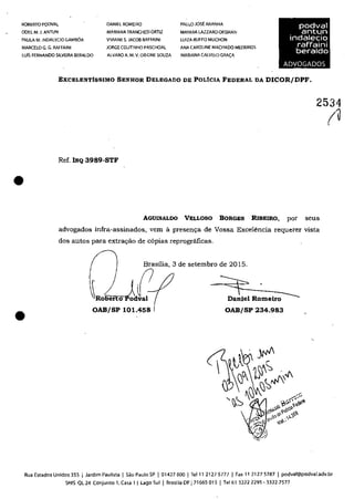 ROBERTO PODVAL
ODEL M.J. ANTUN
DANIEL ROMEIRO PAULO JOSI: ARANHA
MARIANA TRANCHESI ORTIZ MAYARA LAZZARO OKSMAN
podval
antun
indalecio
raffaini
beraldo
PAULA M. INDALECIO GAMBQA
MARCELO G. G. RAFFAINI
Luis FERNANDO SILVEIRA BERALDO
VlVIANE S.JACOB RAFFAINI LUIZA RUFFO MUCHON
JORGE COUTINHO PASCHOAL ANA CAROUNE MACHADO MEDEIROS
ALVARO A. M. V. ORIONE SOUZA MARIANA CALVELO GRA~A
ADVOGADOS
EXCELENTisSIMO SENHOR DELEGADO DE POLfcIA FEDERAL DA DICOR/DPF.
2534
•
Ref. INQ 3989-STF
AGUINALDO VELLOSO BORGES RlBEIRO, por seus
advogados infra-assinados, vem â. presen~a de Vossa Excelencia requerer vista
dos autos para extra(ţăo de c6pias reprogrâficas.
Brasilia, 3 de setembro de 2015.
Ro~ertoJdC ====t= ___
Daniel Romeiro
(u
• OAB/SP 101.458 OAB/SP 234_983
Rua Estados Unidos 355 j Jardim Paulista j 5030 Paulo SP j 01427000 j Tel 11 21275777 j Fax 11 21275787 j podval@podval.adv.br
SHIS QL24 conjunto 1, Casa 1 1 Lago 5ul 1 8rasilia DF 171665 015 1 Tel61 32222295 - 3322.7577
 