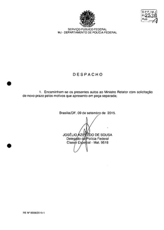•
•
SERVIQO PUBLICO FEDERAL
MJ - DEPARTAMENTO DE POLiCIA FEDERAL
DESPACHO
DPF/MJ
FI2536
Rub: -----/.
1. Encaminhem-se os presentes autos ao Ministro Relator corn sOlicita,ao
de nava prazo pelos motivos que apresento em pe,a separada;
BrasiliaJDF, 09 de setembro de 2015.
.M1i'~O DE SOUSA
RE N°OOOB/2015-1
 