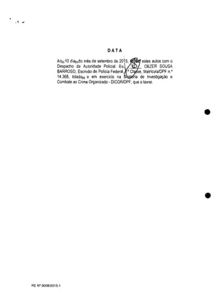 DATA
AOI')10 di<l(,)do mes de setembro de 2015, estes autos eom o
Despaeho da Autoridade Polida!. Eu, OEZER SOUSA
BARROSO, Eserivao de Polida Federal, • Ct se, Matrieula/DPF n.'
14.368, lotadD(a) e em exerclcio na ria de Investiga9ao e
Combate ao Crime Organizado - DICORlDPF, que o lavrei.
RE N° 0008/2015-1
•
•
 