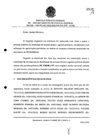 •
•
SERVIC;:O p(JBUCO FEDERAL
MJ - DEPARTAMENTO DE POLÎCIA FEDERAL
DICOR - GRUPO DE INQUERITOS DO STF - GINQ
Exmo. Senhor Ministro,
25iJ
o inquerito originârio em referencia foi instaurado corn vistas a apuraT o
processo sistemico de distribui~o de recursos ilÎcitos a agentes polfticos, notadamente corn
utilizac;ăo de agremia~6es partidârias, na âmbito do esquema criminoso perpctrado em
detrimento da PETROBRAS.
Segundo se depreende dos fates gue ensejaram sua instaurac;ao, houve a
construc;ao de um esquema de distribuic;âo de recursos ilîcitos a agentes polîticos de pela
menos tfes partidos politicos, PP, PMDB e PT, corn origem e modus operandi comuns
ou, pela menos, relacionados e bastante semelhantes, 00 gual se houvc por bem, em um
momento inicial, apuraT sua integralidade nas autos em tela.
1 DAS DILIGENCIAS REALIZADAS
A fim de colher-se a versao dos investigados accrca dos fatos que lhe sao
imputados, foram realizadas as oitivas de RENATO DELMAR MOLLING (fis.
1411/1415), JERâNIMO PIZZOLOTTO GOERGEN (fIs. 1416/1419), LUIZ CARLOS
HEINZE (fIs. 1426/1429), JOĂO SANDES JUNIOR (fIs. 1870/1873), GLADSON DE
LIMA CAMELI (fis. 1880/1884), DILCEU JOĂO SPERAFICO (1890/1892).
ROBERTO PEREIRA DE BRITO (fIs. 1903/1906), JOSE OLÎMPIO SILVEIRA
MORAES (fis. 1907/1909), ROMERO JUCA FILHO (fIs. 1912/1915), VALDIR
RAUPP (fis. 1916/1921). MARIO SILVIO MENDES NEGROMONTE (fIs.
Aequerimento - Inquerito n° 3.989/DF (RE n° 08/2015-1)
Folha 1/122
 