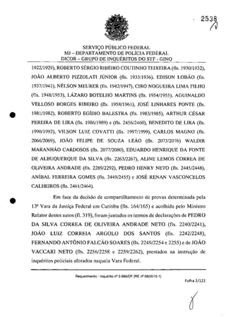 2538
SERVIC;:O PUBLICO FEDERAL
MJ - DEPARTAMENTO DE POLÎCIA FEDERAL
DICOR - GRUPO DE INQUERITOS DO STF - GINQ
1922/1929), ROBERTO SERGIO RIBEIRO COUTINHO TEIXEIRA (fis. 1930/1932),
JOÂO ALBERTO PIZZOLATI JUNIOR (fis. 1933/1936), EDISON LOBÂO (fis.
1937/1941), NELSON MEURER (fIs. 1942/1947), CIRO NOGUEIRA LIMA FILHO
(fis. 1948/1953), LAZARO BOTELHO MARTINS (fis. 1954/1955), AGUINALDO
VELLOSO BORGES RIBEIRO (fis. 1958/1961), JOSE LINHARES PONTE (fis.
• 1981/1982), ROBERTO EGÎDIO BALESTRA (fis. 1983/1985), ARTHUR CESAR
PEREIRA DE LIRA (fis. 1986/1989) e (fis. 2456/2460), BENEDITO DE LIRA (fis.
1990/1992), VILSON LUIZ COVATTI (fis. 1997(1999), CARLOS MAGNO (fis.
2066/2069), JOÂO FELIPE DE SOUZA LEÂO (fis. 2073/2076) WALDIR
MARANHÂO CARDOSOS (fis. 2077/2080), EDUARDO HENRIQUE DA FONTE
DE ALBUQUERQUE DA SILVA (fis. 2263/2267), ALINE LEMOS CORREA DE
OLIVEIRA ANDRADE (fis. 2289/2292), PEDRO HENRY NETO (fis. 2445/2448),
ANÎBAL FERREIRA GOMES (fis. 2449(2455) e JOSE RENAN VASCONCELOS
CALHEIROS (fis. 2461/2464).
• Em face da decisiio de comparlilhamento de provas detcrminada pela
Ba Vara da Justi~a Federal em Curitiba (fis. 164/165) e acolhida pelo Ministro
Relator destes autos (fi. 319), faram juntados os termos de declara~6es de PEDRO
DA SILVA CORREA DE OLlVElRA ANDRADE NETO (fis. 2240/2241),
JOĂO LUIZ CORREIA ARGOLO DOS SANTOS (fis. 2242/2248),
FERNANDO ANTONIO FALCĂO SOARES (fis. 2249/2254 e 2255) e de JOĂO
VACCARI NETO (fis. 2256/2258 e 2259/2262), prestados na instru~iio de
inqueritos policiais aforados naquela Vara Federal.
Requerimento - Inquerito n° 3.989/DF (RE n° 08/2015-1)
Folha 2/122
(J
 