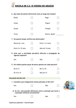 ESCOLA EB 2,3 /S VIEIRA DE ARAÚJO


    6. Que tipos de peixes diminuíram mais ao longo dos tempos?

        Barbo                                           Boga


        Carpa                                           Enguia


        Escalo                                          Pimpão


        Truta                                          Outros. Quais?


    7. Há quanto tempo verifica essa diminuição?

        Menos de 1 ano                          Entre 1 e 5 anos


        Entre 5 e 15 anos                       Mais de 15 anos


    8. Acha que a actividade piscatória dificulta a propagação de
       algumas espécies?

        Sim                                     Não


    9. Em média quantas peças de pesca apanha em cada pescaria?

        De 0 a 5                                De 5 a 10

        De 10 a 15                              Mais de 15


POLUIÇÃO NO RIO AVE

    1. Considera que antigamente existia poluição no Rio Ave?

        Sim                                             Não


      a) Se sim, nota grandes diferenças entre a poluição que havia e
         a poluição existente actualmente?

        Sim                                             Não



Inquérito por questionário – Área de Projecto
 