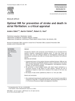 Thrombosis Research (2006) 117, 493 — 499




                                                                                         intl.elsevierhealth.com/journals/thre




REGULAR ARTILCE


Optimal INR for prevention of stroke and death in
atrial fibrillation: a critical appraisal
Anders Odena,*, Martin Fahlenb, Robert G. Hartc
         ´                 ´

a
  Statistical consultant, Romelanda, Sweden
b
  Department of Medicine, Kungaelv Hospital, Sweden
c
  Department of Medicine, University of Texas Health Science Center, San Antonio, USA

Received 18 September 2004; received in revised form 27 November 2004; accepted 29 November 2004
Available online 25 December 2004



    KEYWORDS                          Abstract
    Anticoagulation;
    Atrial fibrillation;              Introduction: Patients with nonvalvular atrial fibrillation are at increased risk for
    INR;                              systemic embolism, predominantly disabling stroke. To study how stroke and
    Stroke;                           mortality rates vary with different degrees of anticoagulation reflected by the
    Warfarin                          international normalised ratio (INR) we critically assess information from different
                                      sources.
                                      Materials and methods:

                                      1. Computerized search of the medical literature published between 1980 and July
                                         2004 was performed using MEDLINE applied to various combinations of the search
                                         terms of atrial fibrillation, warfarin, anticoagulation, anticoagulation intensity,
                                         and INR, not restricted by language.
                                      2. We performed a record linkage analysis with death hazard estimated as a
                                         continuous function of INR based on 21,967 patients. Similarly the risk of
                                         admission to hospital or death due to diseases of the vessels of the brain was
                                         estimated.
                                      3. Re-analysis of data earlier published by Hylek et al. from year 2003.

                                      Results and conclusions:

                                      1. One randomised study showed a significantly lower risk of stroke for mean INR 2.4
                                         compared to mean INR 1.3 combined with aspirin. Remaining studies found INRs of
                                         2—2.5 to be as efficacious as higher anticoagulation intensities.




    * Corresponding author. Tel./fax: +46 303224090.
      E-mail address: anders.oden@mbox301.swipnet.se (A. Oden).
                                                           ´

0049-3848/$ - see front matter D 2005 Elsevier Ltd. All rights reserved.
doi:10.1016/j.thromres.2004.11.025
 