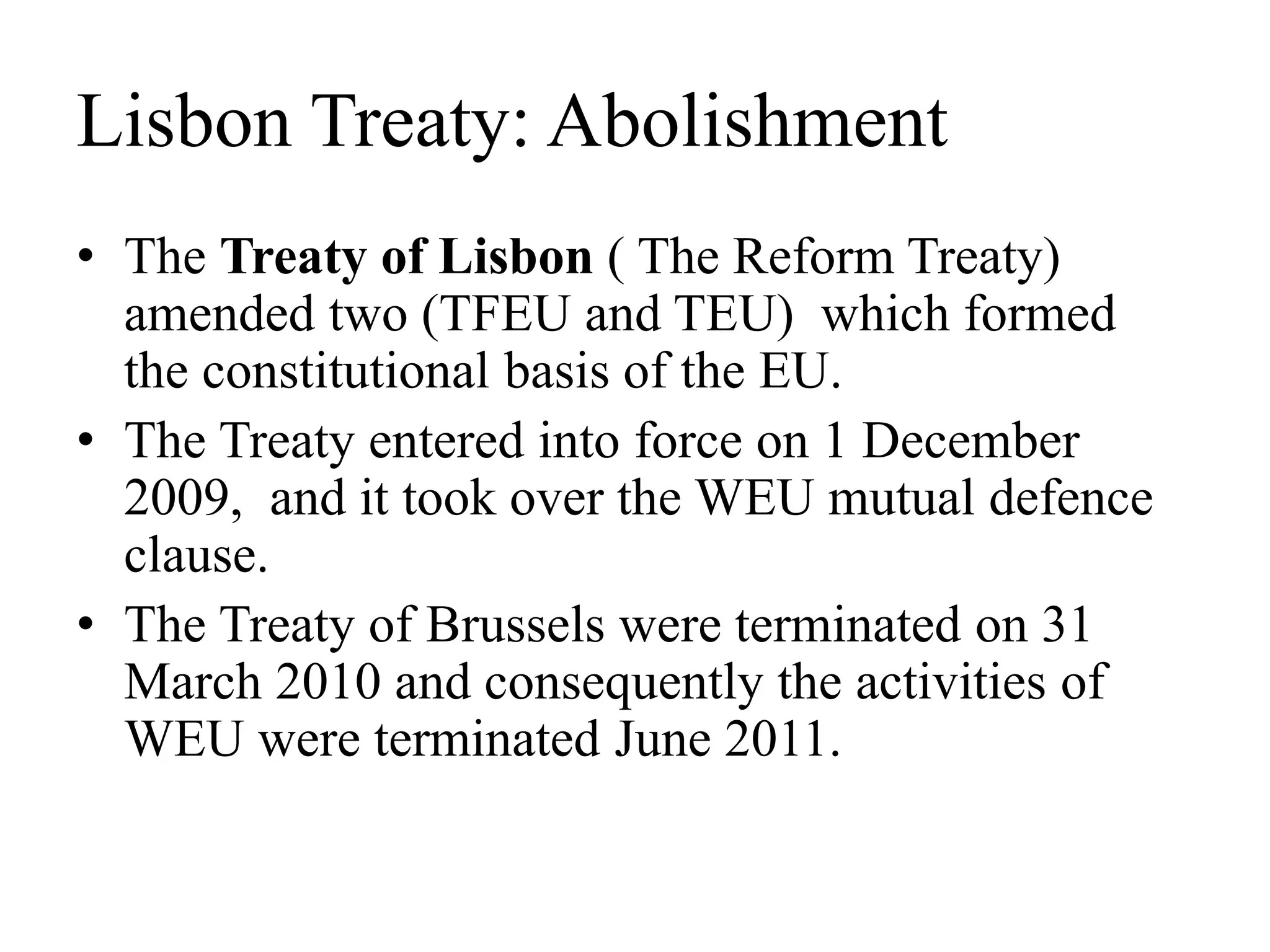 Lisbon Treaty: Abolishment
• The Treaty of Lisbon ( The Reform Treaty)
amended two (TFEU and TEU) which formed
the constitutional basis of the EU.
• The Treaty entered into force on 1 December
2009, and it took over the WEU mutual defence
clause.
• The Treaty of Brussels were terminated on 31
March 2010 and consequently the activities of
WEU were terminated June 2011.
 