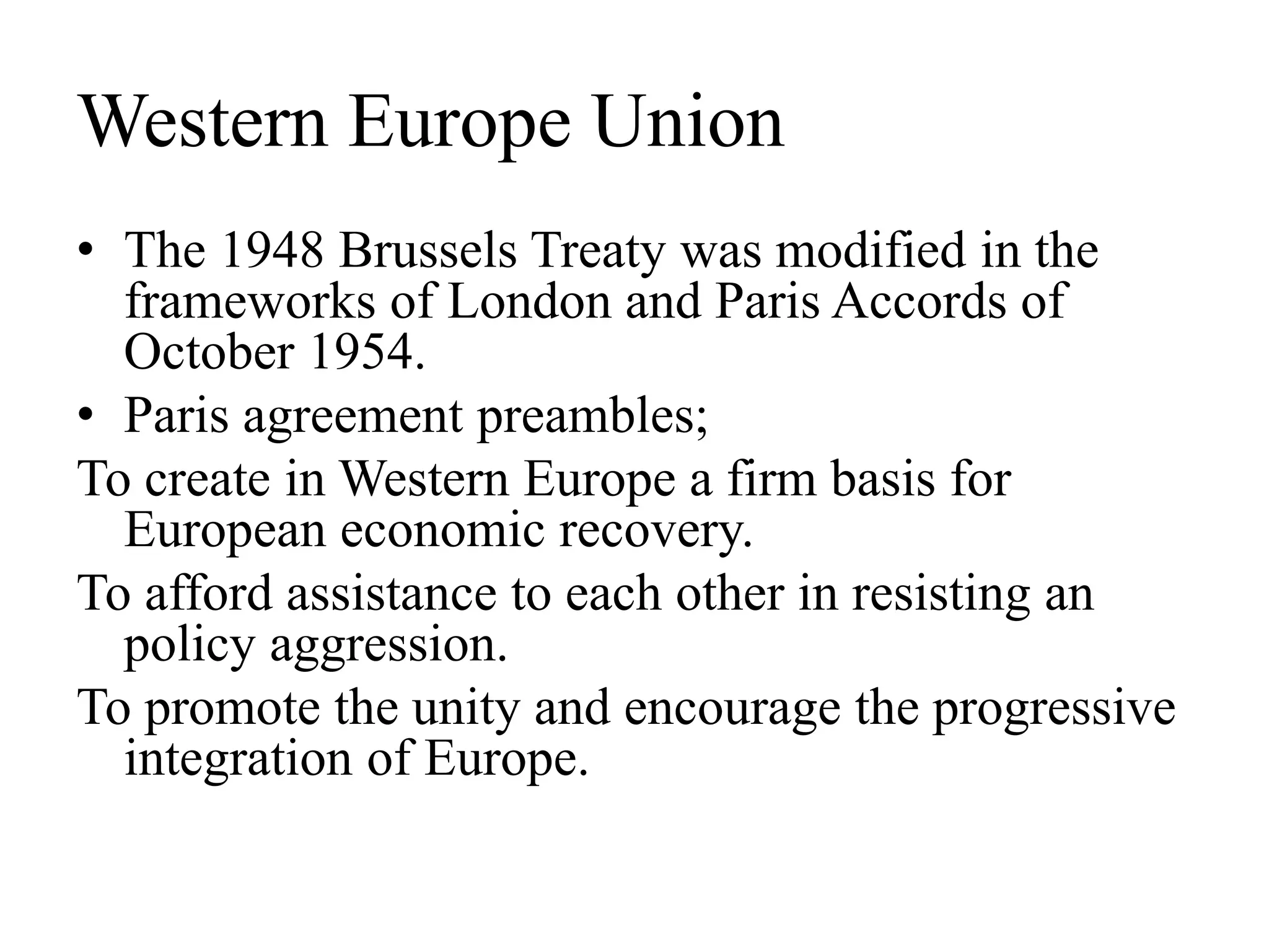 Western Europe Union
• The 1948 Brussels Treaty was modified in the
frameworks of London and Paris Accords of
October 1954.
• Paris agreement preambles;
To create in Western Europe a firm basis for
European economic recovery.
To afford assistance to each other in resisting an
policy aggression.
To promote the unity and encourage the progressive
integration of Europe.
 
