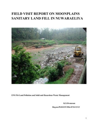 FIELD VISIT REPORT ON MOONPLAINS
SANITARY LAND FILL IN NUWARAELIYA

ENS 516 Land Pollution and Solid and Hazardous Waste Management

K.S.Sivanesan
Reg.no.PGIS/EN/MSc/ENS/13/13

1

 