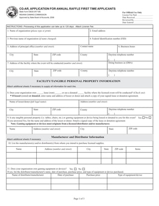 CG-AR, APPLICATION FOR ANNUAL RAFFLE FIRST TIME APPLICANTS
             State Form 53635 (R/7-08)                                                                                            For Official Use Only
             INDIANA GAMING COMMISSION                                                                                            License Fee Paid
             Approved by State Board of Accounts, 2008                                             Reset Form                     Date Received
                                                                                                                                  Reviewed By
                                                                                                                                  Date Entered
INSTRUCTIONS: Processing of this application can take up to 120 days. Attach License Fee.

1. Name of organization (please type or print)                                              2. Email address


3. Previous name of organization (if name changed)                                          4. Federal Identification number (FID)


5. Address of principal office (number and street)                               Contact name                                 6. Business hours


   City                       State                ZIP code                      County                        Daytime telephone number

                                                                                                               (    )
7. Address of the facility where the event will be conducted (number and street)                               Doing business as (DBA)


   City                       State                 ZIP code                      County                          Daytime telephone number
                                                                                                               (          )

                                 FACILITY/TANGIBLE PERSONAL PROPERTY INFORMATION
Attach additional sheets if necessary to supply all information for each line.


8. Does your organization own _____, lease (rent) _____, or use a donated _____ facility where the licensed event will be conducted? (Check one)
   • If leased (rented) or donated, enter name and address of lessor or donor and attach a copy of your signed lease or donation agreement.
  Name of lessor/donor (full legal name)                                         Address (number and street)


  City                       State                 ZIP code                      County                           Daytime telephone number
                                                                                                               (          )
9. Is any tangible personal property (i.e. tables, chairs, etc.) or gaming equipment or device being leased or donated to you for this event? Yes         No
If you answered Yes, list the name and address of the lessor or donor. Attach a signed copy of the lease or donation agreement.
    Note: Gaming equipment or devices must originate from a licensed distributor and/or manufacturer.

  Name                       Address (number and street)                         City                             State                 ZIP code


                                                  Manufacturer and Distributor Information
Attach additional sheets if necessary
 10. List the manufacturer(s) and/or distributor(s) from whom you intend to purchase licensed supplies.

          Name                            Address (number and street)                    City             State           ZIP code                Items




11. Does your organization own gaming equipment or devices? Yes               No
If yes, list the distributor/manufacturer's name, date of purchase, purchase price, and type of equipment or device purchased.
     Name of distributor/manufacturer                    Date of purchase              Purchase price                   Type of equipment/device




                                                                           Page 1 of 3
 