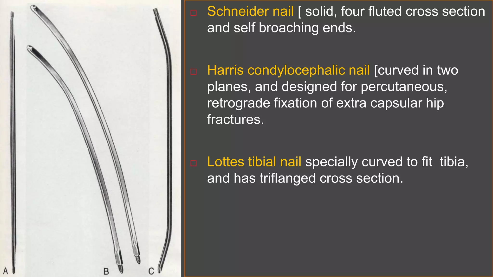  Schneider nail [ solid, four fluted cross section
and self broaching ends.
 Harris condylocephalic nail [curved in two
planes, and designed for percutaneous,
retrograde fixation of extra capsular hip
fractures.
 Lottes tibial nail specially curved to fit tibia,
and has triflanged cross section.
 