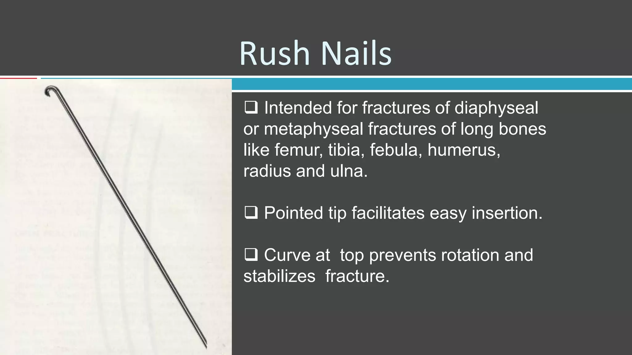 Rush Nails
 Intended for fractures of diaphyseal
or metaphyseal fractures of long bones
like femur, tibia, febula, humerus,
radius and ulna.
 Pointed tip facilitates easy insertion.
 Curve at top prevents rotation and
stabilizes fracture.
 