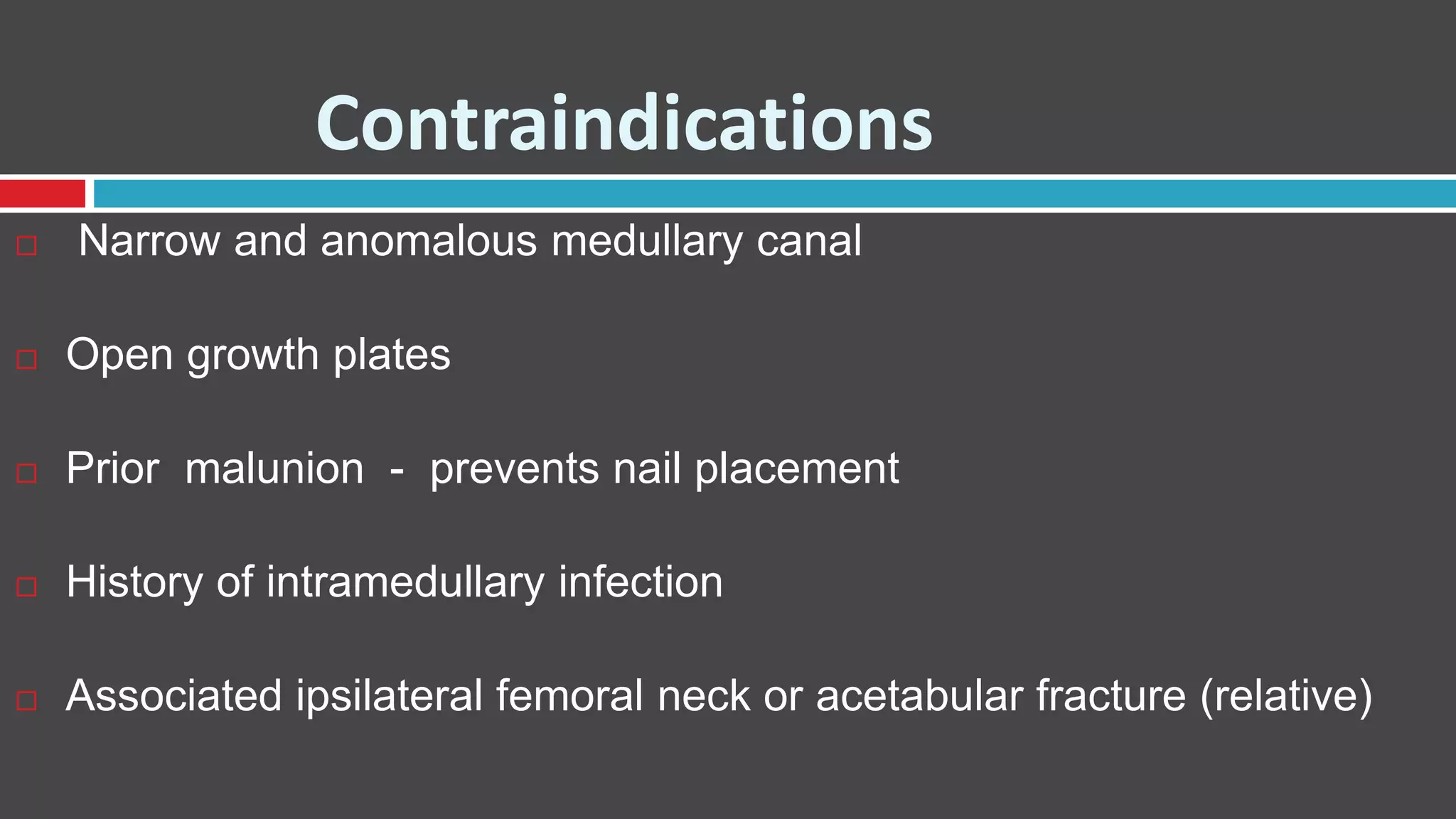 Contraindications
 Narrow and anomalous medullary canal
 Open growth plates
 Prior malunion - prevents nail placement
 History of intramedullary infection
 Associated ipsilateral femoral neck or acetabular fracture (relative)
 