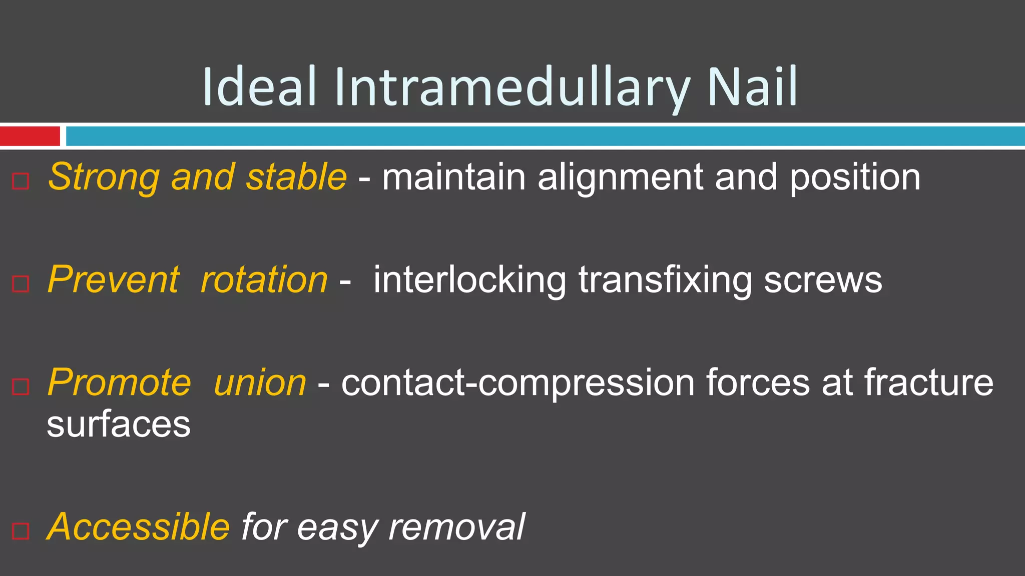 Ideal Intramedullary Nail
 Strong and stable - maintain alignment and position
 Prevent rotation - interlocking transfixing screws
 Promote union - contact-compression forces at fracture
surfaces
 Accessible for easy removal
 
