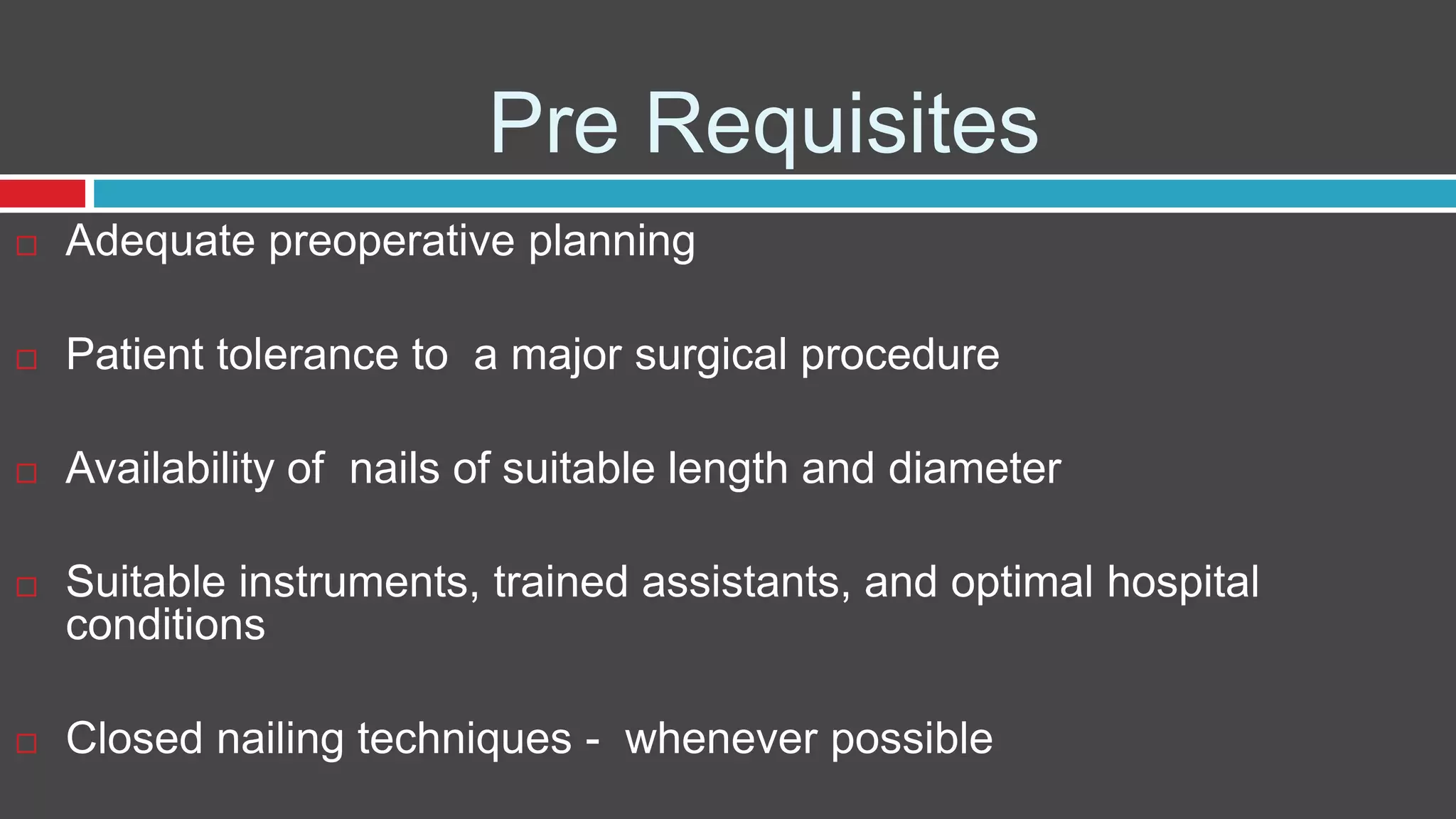 Pre Requisites
 Adequate preoperative planning
 Patient tolerance to a major surgical procedure
 Availability of nails of suitable length and diameter
 Suitable instruments, trained assistants, and optimal hospital
conditions
 Closed nailing techniques - whenever possible
 