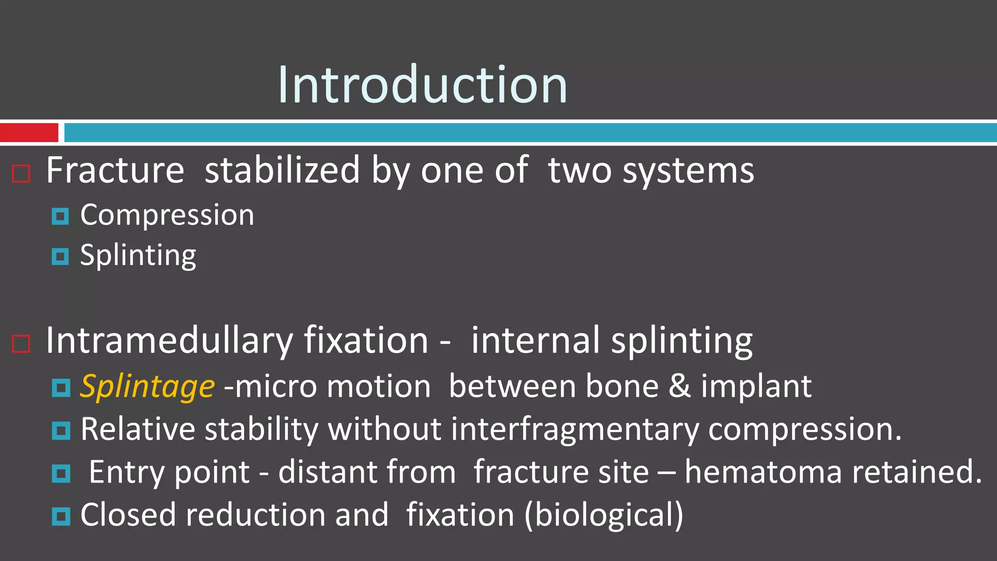 Introduction
 Fracture stabilized by one of two systems
 Compression
 Splinting
 Intramedullary fixation - internal splinting
 Splintage -micro motion between bone & implant
 Relative stability without interfragmentary compression.
 Entry point - distant from fracture site – hematoma retained.
 Closed reduction and fixation (biological)
 