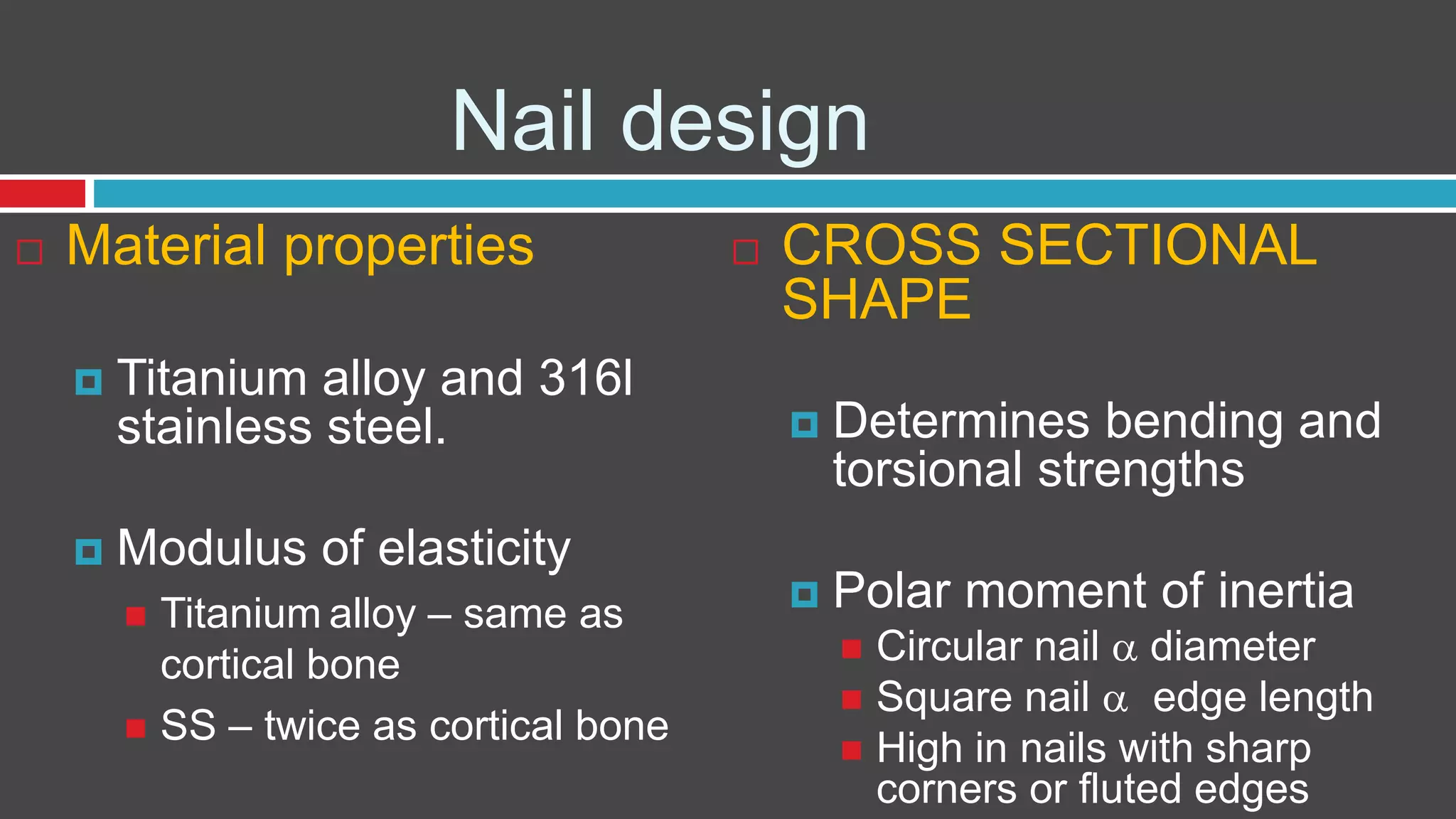 Nail design
 Material properties
 Titanium alloy and 316l
stainless steel.
 Modulus of elasticity
 Titanium alloy – same as
cortical bone
 SS – twice as cortical bone
 CROSS SECTIONAL
SHAPE
 Determines bending and
torsional strengths
 Polar moment of inertia
 Circular nail  diameter
 Square nail  edge length
 High in nails with sharp
corners or fluted edges
 