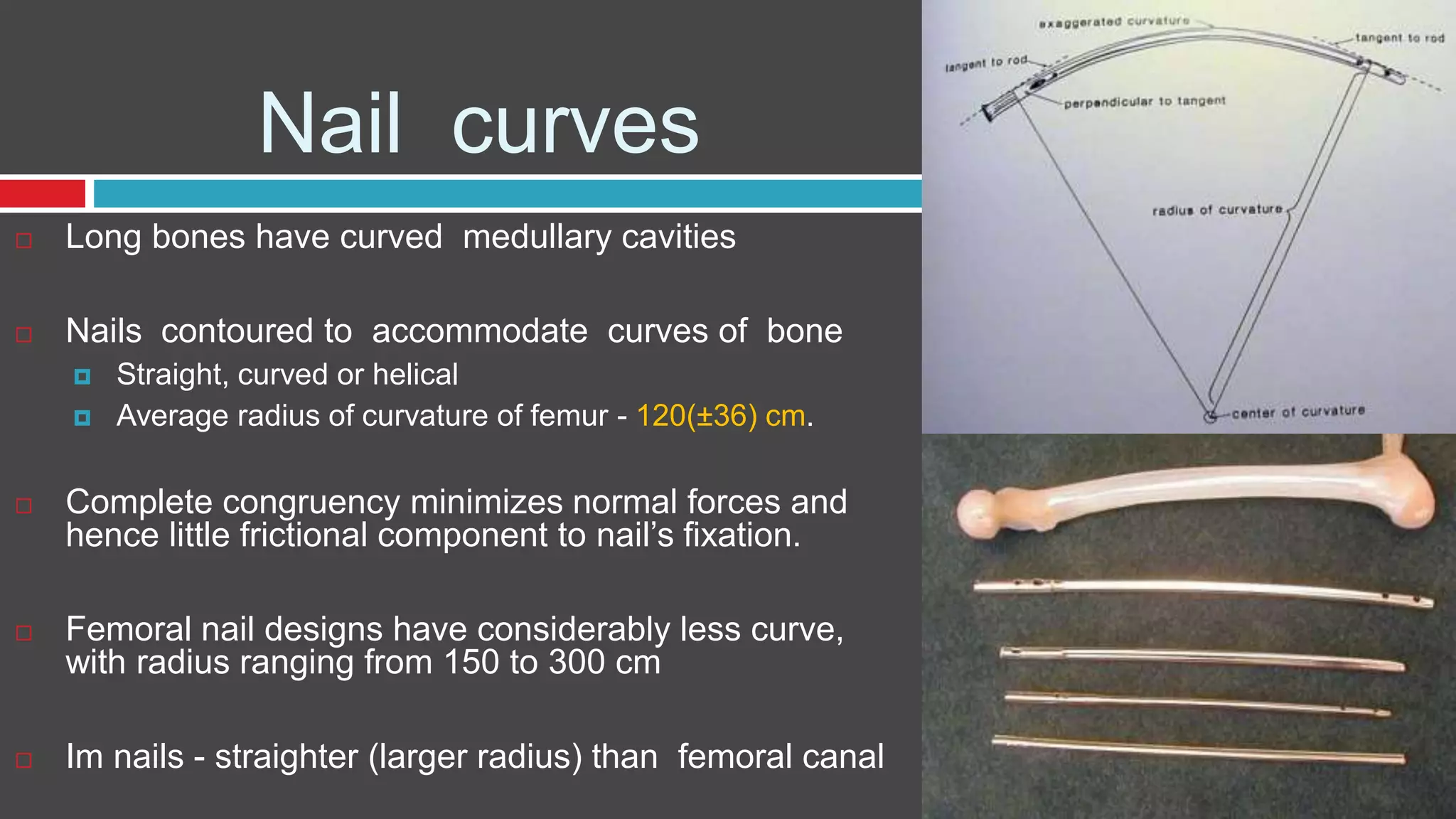 Nail curves
 Long bones have curved medullary cavities
 Nails contoured to accommodate curves of bone
 Straight, curved or helical
 Average radius of curvature of femur - 120(±36) cm.
 Complete congruency minimizes normal forces and
hence little frictional component to nail’s fixation.
 Femoral nail designs have considerably less curve,
with radius ranging from 150 to 300 cm
 Im nails - straighter (larger radius) than femoral canal
 