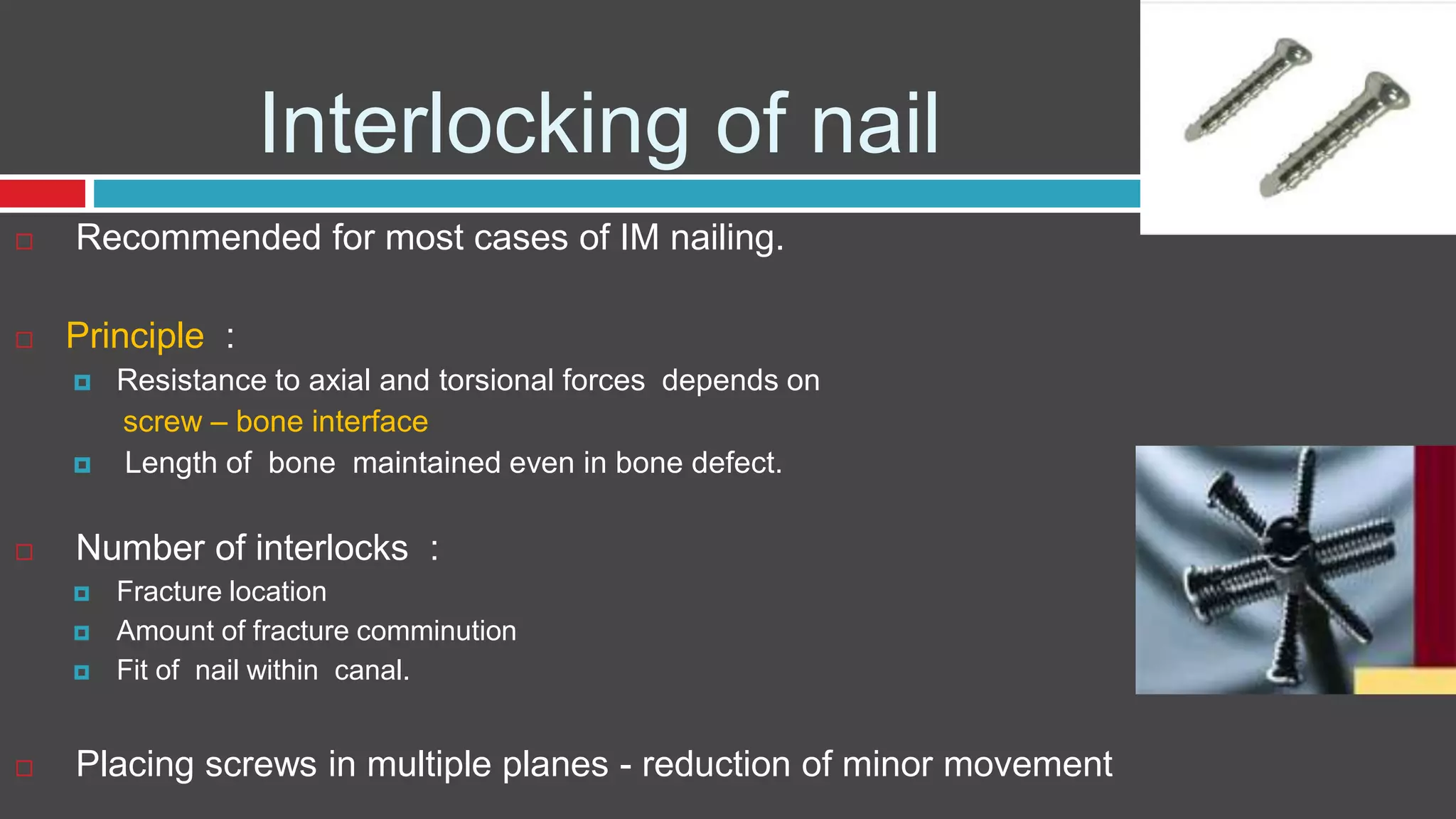 Interlocking of nail
 Recommended for most cases of IM nailing.
 Principle :
 Resistance to axial and torsional forces depends on
screw – bone interface
 Length of bone maintained even in bone defect.
 Number of interlocks :
 Fracture location
 Amount of fracture comminution
 Fit of nail within canal.
 Placing screws in multiple planes - reduction of minor movement
 