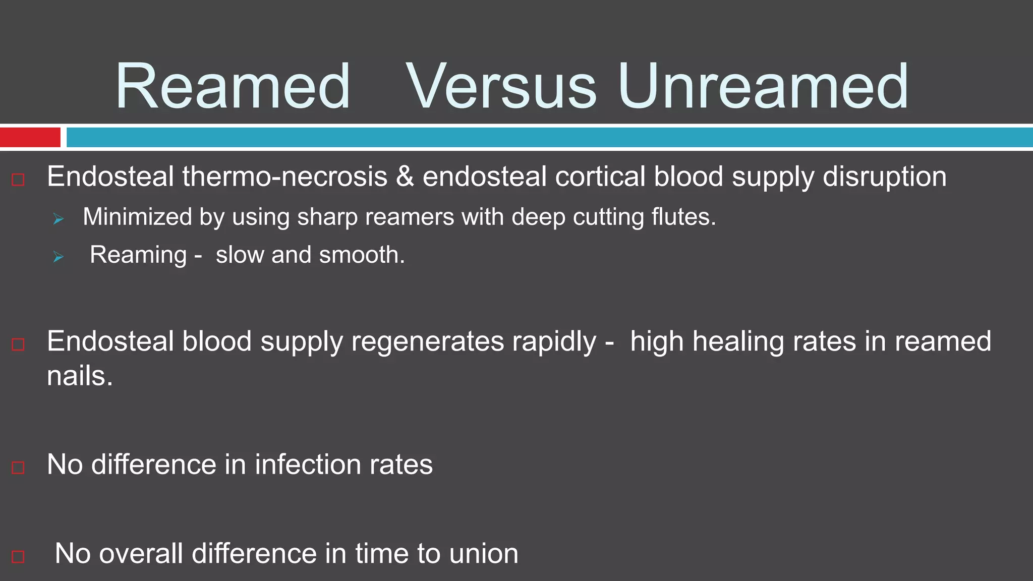 Reamed Versus Unreamed
 Endosteal thermo-necrosis & endosteal cortical blood supply disruption
 Minimized by using sharp reamers with deep cutting flutes.
 Reaming - slow and smooth.
 Endosteal blood supply regenerates rapidly - high healing rates in reamed
nails.
 No difference in infection rates
 No overall difference in time to union
 