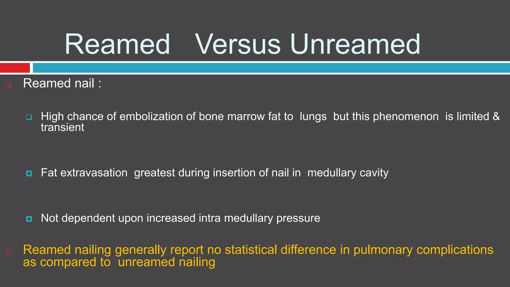 Reamed Versus Unreamed
 Reamed nail :
 High chance of embolization of bone marrow fat to lungs but this phenomenon is limited &
transient
 Fat extravasation greatest during insertion of nail in medullary cavity
 Not dependent upon increased intra medullary pressure
 Reamed nailing generally report no statistical difference in pulmonary complications
as compared to unreamed nailing
 