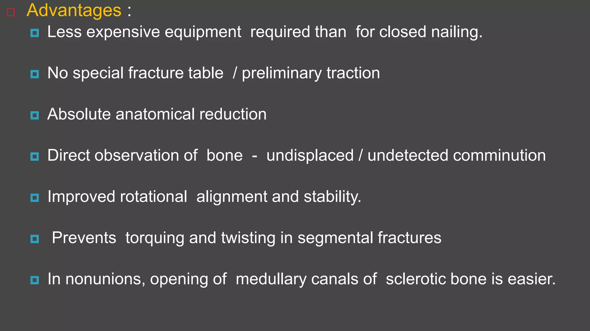  Advantages :
 Less expensive equipment required than for closed nailing.
 No special fracture table / preliminary traction
 Absolute anatomical reduction
 Direct observation of bone - undisplaced / undetected comminution
 Improved rotational alignment and stability.
 Prevents torquing and twisting in segmental fractures
 In nonunions, opening of medullary canals of sclerotic bone is easier.
 