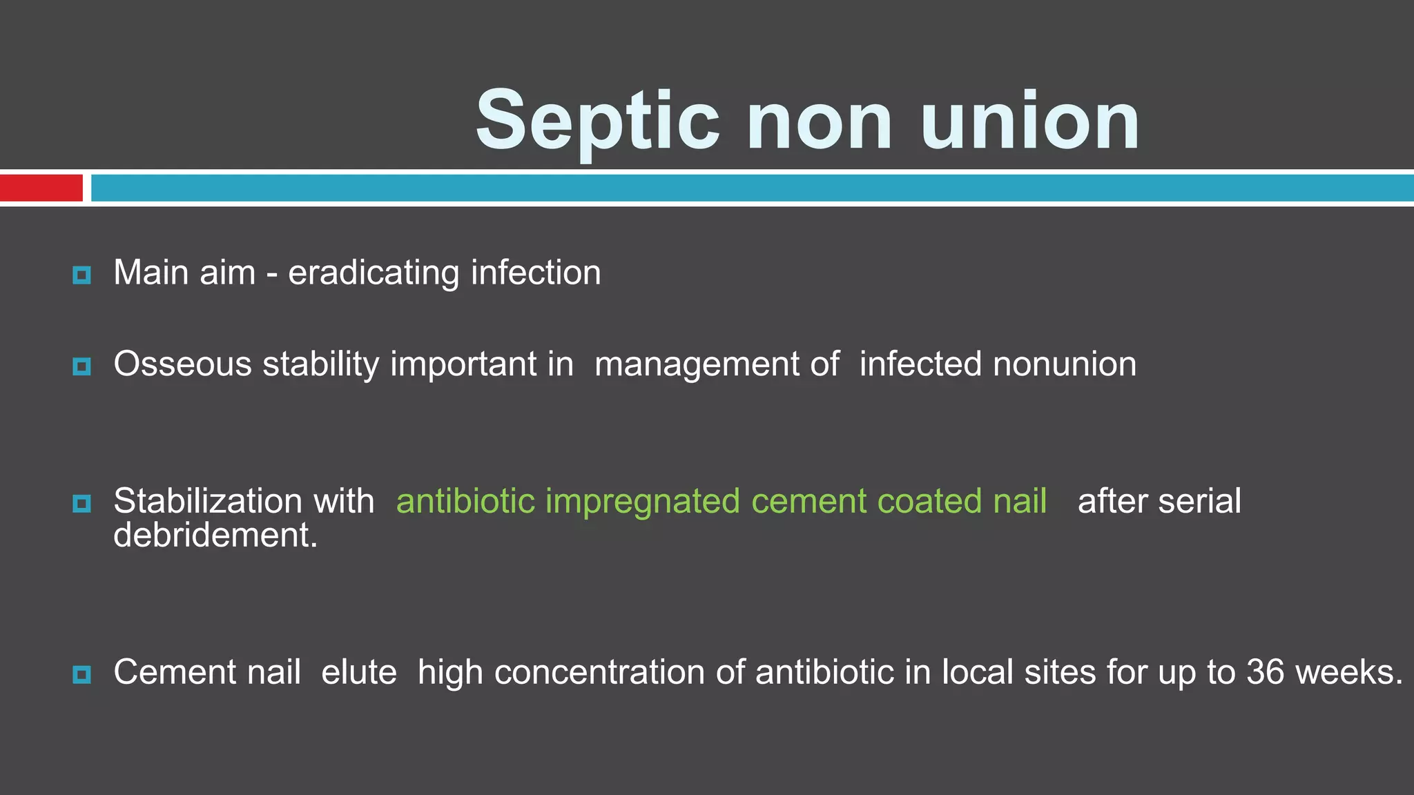 Septic non union
 Main aim - eradicating infection
 Osseous stability important in management of infected nonunion
 Stabilization with antibiotic impregnated cement coated nail after serial
debridement.
 Cement nail elute high concentration of antibiotic in local sites for up to 36 weeks.
 