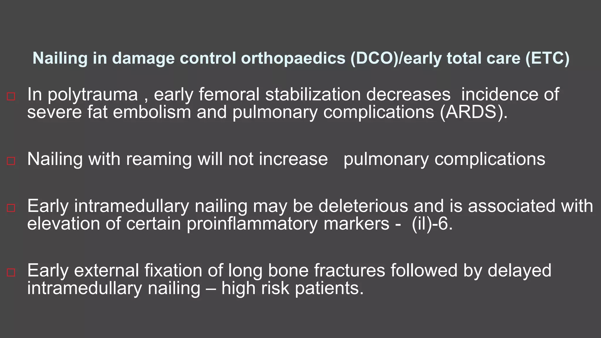 Nailing in damage control orthopaedics (DCO)/early total care (ETC)
 In polytrauma , early femoral stabilization decreases incidence of
severe fat embolism and pulmonary complications (ARDS).
 Nailing with reaming will not increase pulmonary complications
 Early intramedullary nailing may be deleterious and is associated with
elevation of certain proinflammatory markers - (il)-6.
 Early external fixation of long bone fractures followed by delayed
intramedullary nailing – high risk patients.
 