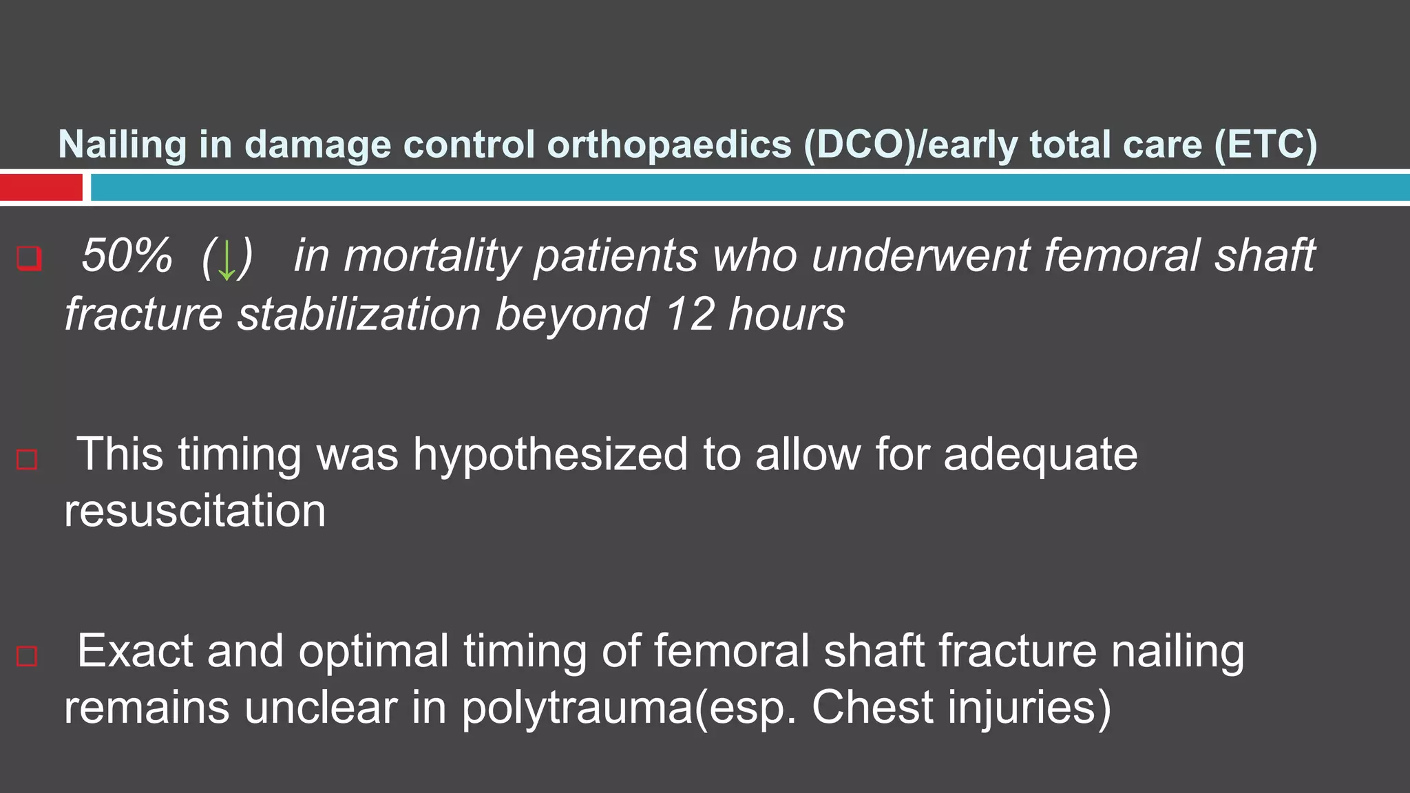 Nailing in damage control orthopaedics (DCO)/early total care (ETC)
 50% (↓) in mortality patients who underwent femoral shaft
fracture stabilization beyond 12 hours
 This timing was hypothesized to allow for adequate
resuscitation
 Exact and optimal timing of femoral shaft fracture nailing
remains unclear in polytrauma(esp. Chest injuries)
 