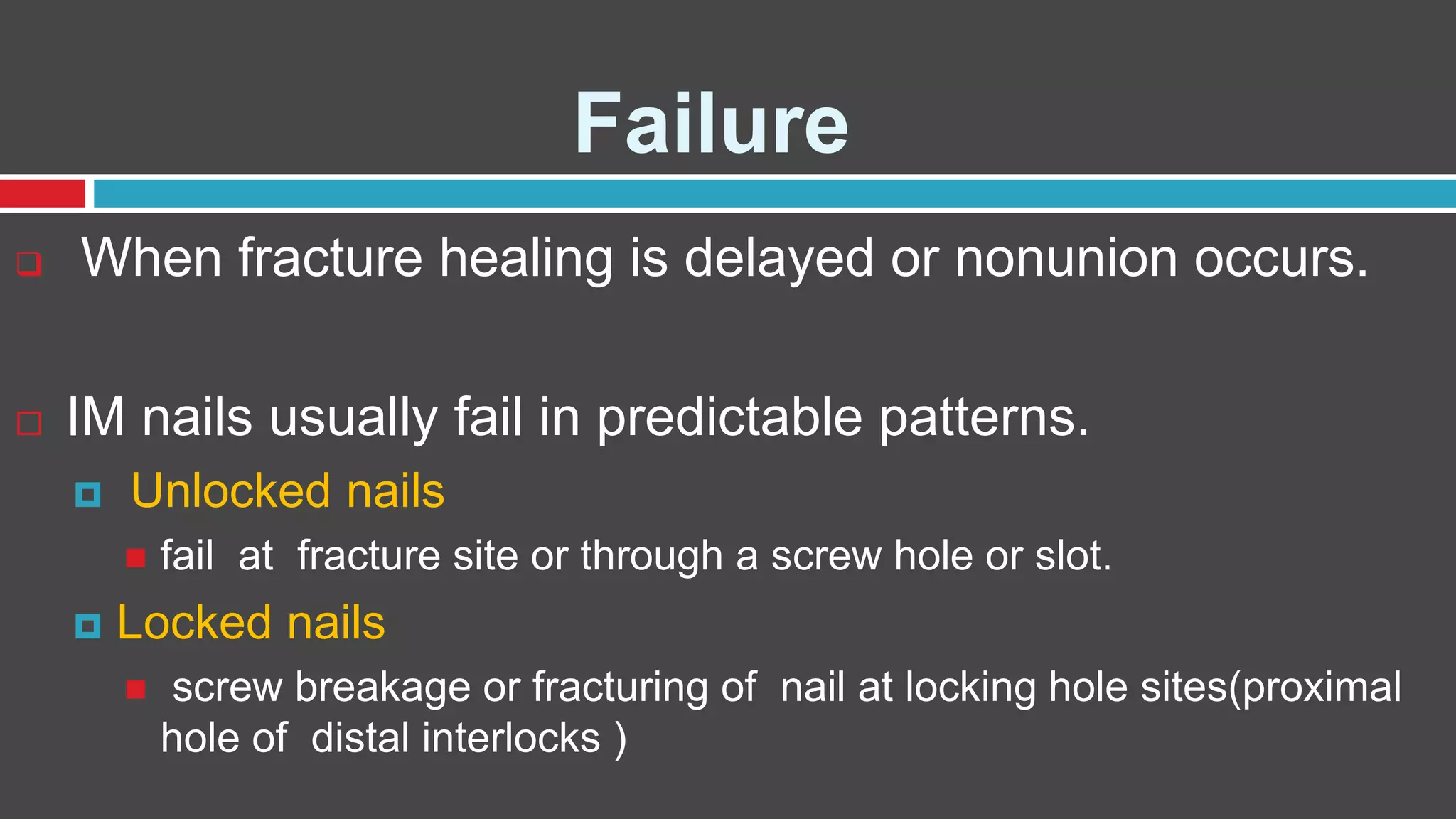 Failure
 When fracture healing is delayed or nonunion occurs.
 IM nails usually fail in predictable patterns.
 Unlocked nails
 fail at fracture site or through a screw hole or slot.
 Locked nails
 screw breakage or fracturing of nail at locking hole sites(proximal
hole of distal interlocks )
 