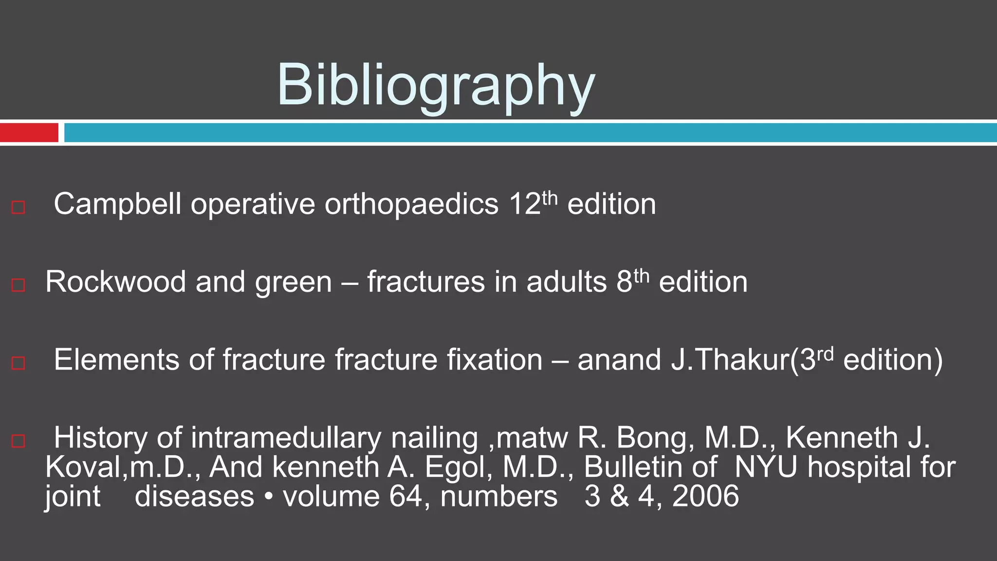Bibliography
 Campbell operative orthopaedics 12th edition
 Rockwood and green – fractures in adults 8th edition
 Elements of fracture fracture fixation – anand J.Thakur(3rd edition)
 History of intramedullary nailing ,matw R. Bong, M.D., Kenneth J.
Koval,m.D., And kenneth A. Egol, M.D., Bulletin of NYU hospital for
joint diseases • volume 64, numbers 3 & 4, 2006
 