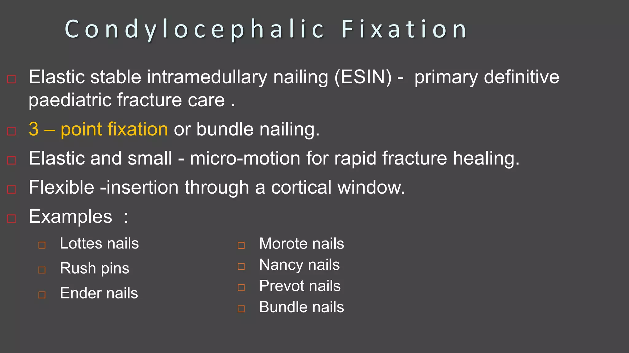 C o n d y l o c e p h a l i c F i x a t i o n
 Elastic stable intramedullary nailing (ESIN) - primary definitive
paediatric fracture care .
 3 – point fixation or bundle nailing.
 Elastic and small - micro-motion for rapid fracture healing.
 Flexible -insertion through a cortical window.
 Examples :
 Lottes nails
 Rush pins
 Ender nails
 Morote nails
 Nancy nails
 Prevot nails
 Bundle nails
 