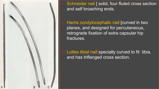  Schneider nail [ solid, four fluted cross section
and self broaching ends.
 Harris condylocephalic nail [curved in two
planes, and designed for percutaneous,
retrograde fixation of extra capsular hip
fractures.
 Lottes tibial nail specially curved to fit tibia,
and has triflanged cross section.
 