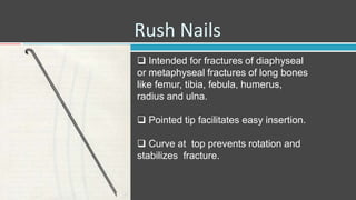 Rush Nails
 Intended for fractures of diaphyseal
or metaphyseal fractures of long bones
like femur, tibia, febula, humerus,
radius and ulna.
 Pointed tip facilitates easy insertion.
 Curve at top prevents rotation and
stabilizes fracture.
 