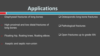 Applications
 Diaphyseal fractures of long bones
 High proximal and low distal fractures of
long bones
 Floating hip, floating knee, floating elbow.
 Aseptic and septic non-union
 Osteoporotic long bone fractures
 Pathological fractures
 Open fractures up to grade IIIA
 