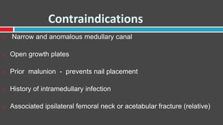 Contraindications
 Narrow and anomalous medullary canal
 Open growth plates
 Prior malunion - prevents nail placement
 History of intramedullary infection
 Associated ipsilateral femoral neck or acetabular fracture (relative)
 