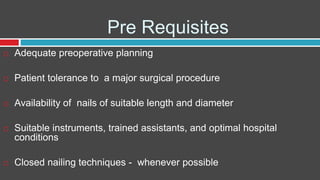 Pre Requisites
 Adequate preoperative planning
 Patient tolerance to a major surgical procedure
 Availability of nails of suitable length and diameter
 Suitable instruments, trained assistants, and optimal hospital
conditions
 Closed nailing techniques - whenever possible
 