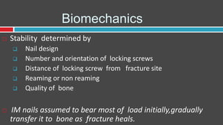 Biomechanics
 Stability determined by
 Nail design
 Number and orientation of locking screws
 Distance of locking screw from fracture site
 Reaming or non reaming
 Quality of bone
 IM nails assumed to bear most of load initially,gradually
transfer it to bone as fracture heals.
 