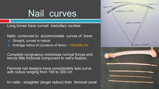 Nail curves
 Long bones have curved medullary cavities
 Nails contoured to accommodate curves of bone
 Straight, curved or helical
 Average radius of curvature of femur - 120(±36) cm.
 Complete congruency minimizes normal forces and
hence little frictional component to nail’s fixation.
 Femoral nail designs have considerably less curve,
with radius ranging from 150 to 300 cm
 Im nails - straighter (larger radius) than femoral canal
 