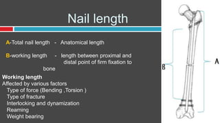 Nail length
A-Total nail length - Anatomical length
B-working length - length between proximal and
distal point of firm fixation to
bone
Working length
Affected by various factors
Type of force (Bending ,Torsion )
Type of fracture
Interlocking and dynamization
Reaming
Weight bearing
 